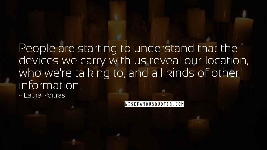 Laura Poitras Quotes: People are starting to understand that the devices we carry with us reveal our location, who we're talking to, and all kinds of other information.
