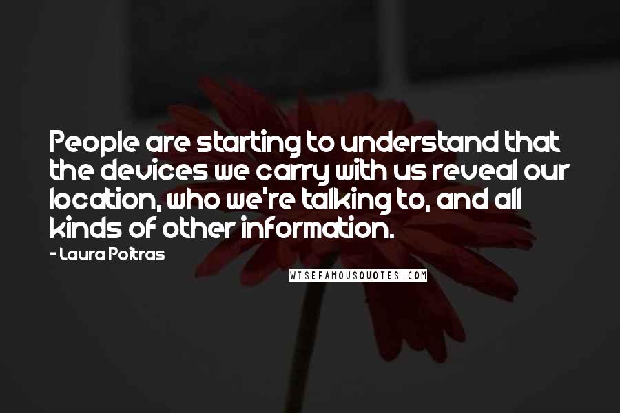 Laura Poitras Quotes: People are starting to understand that the devices we carry with us reveal our location, who we're talking to, and all kinds of other information.