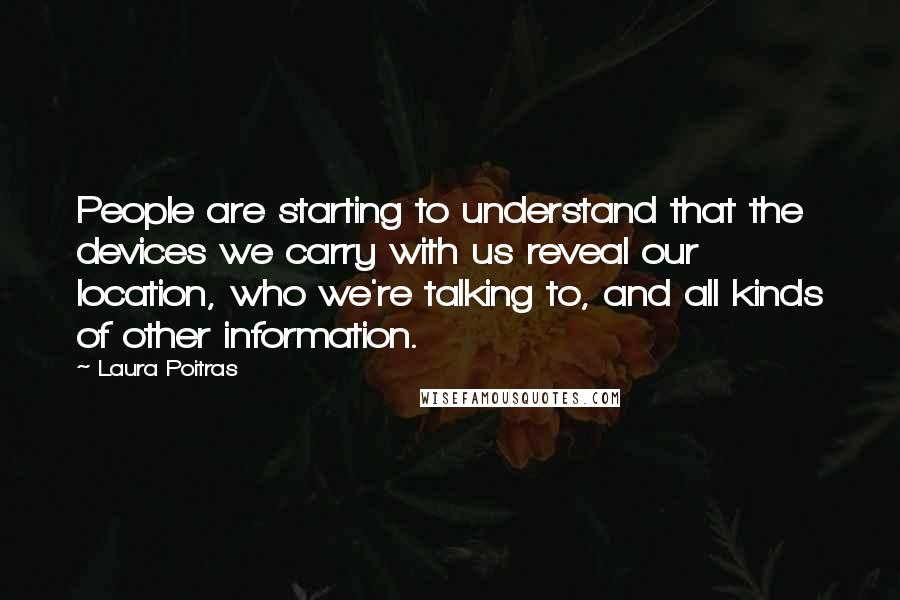 Laura Poitras Quotes: People are starting to understand that the devices we carry with us reveal our location, who we're talking to, and all kinds of other information.