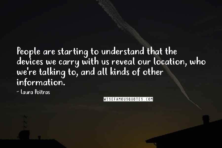 Laura Poitras Quotes: People are starting to understand that the devices we carry with us reveal our location, who we're talking to, and all kinds of other information.