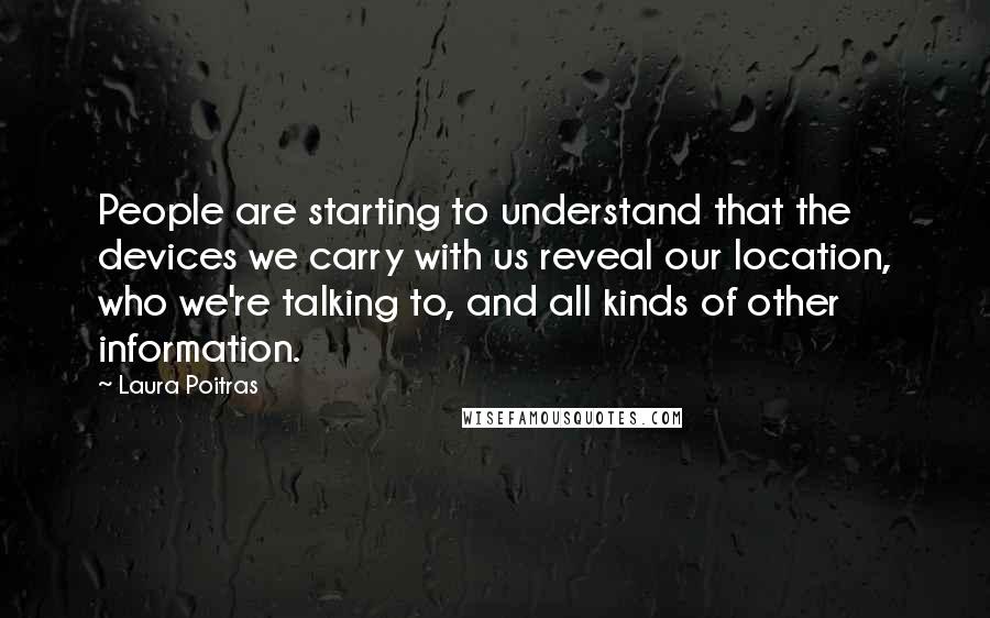 Laura Poitras Quotes: People are starting to understand that the devices we carry with us reveal our location, who we're talking to, and all kinds of other information.