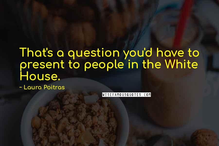 Laura Poitras Quotes: That's a question you'd have to present to people in the White House.