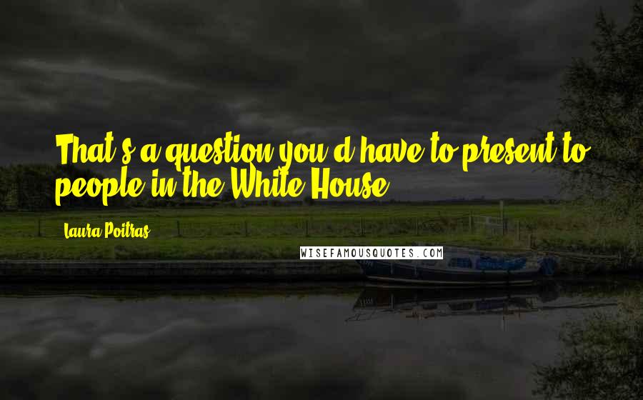 Laura Poitras Quotes: That's a question you'd have to present to people in the White House.