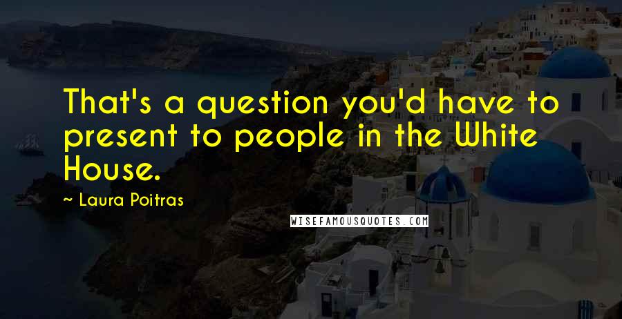 Laura Poitras Quotes: That's a question you'd have to present to people in the White House.