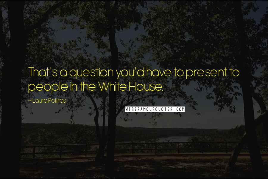 Laura Poitras Quotes: That's a question you'd have to present to people in the White House.