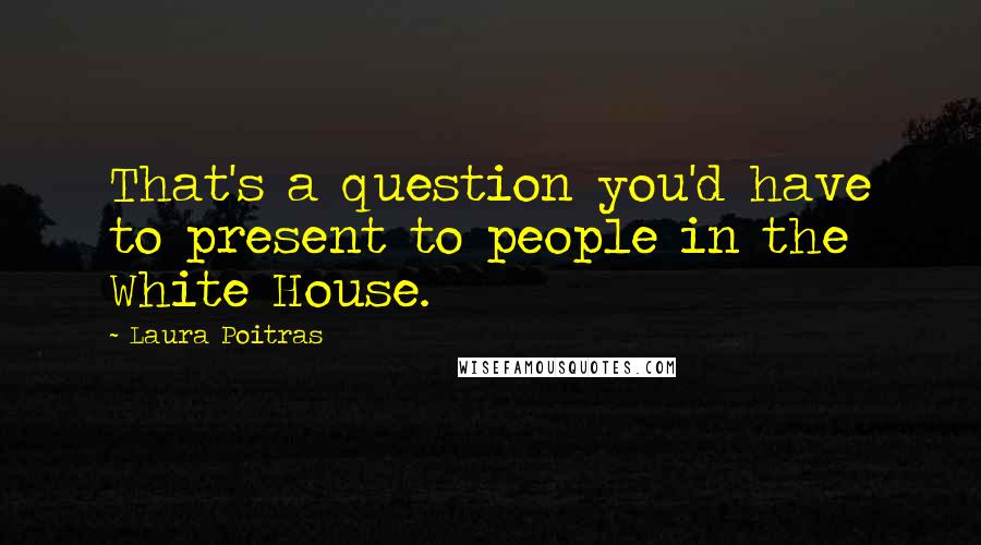 Laura Poitras Quotes: That's a question you'd have to present to people in the White House.