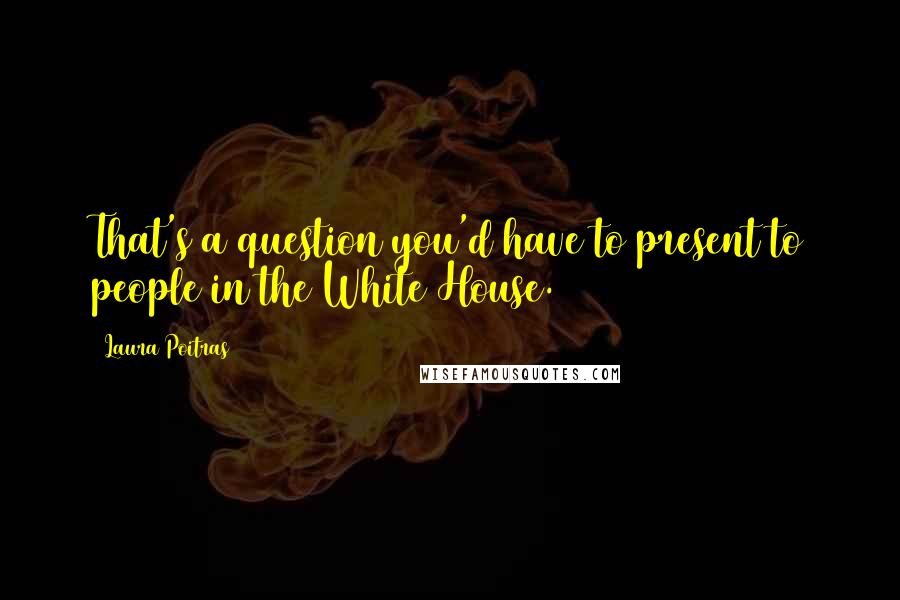 Laura Poitras Quotes: That's a question you'd have to present to people in the White House.
