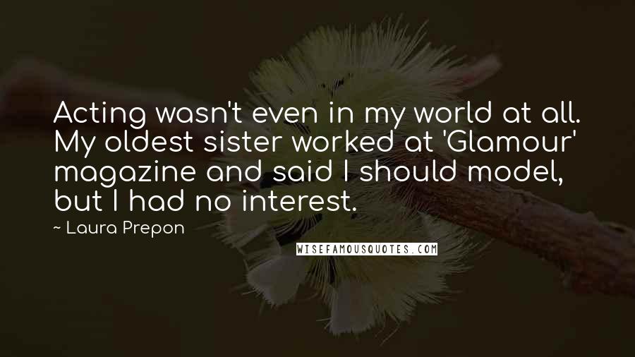 Laura Prepon Quotes: Acting wasn't even in my world at all. My oldest sister worked at 'Glamour' magazine and said I should model, but I had no interest.