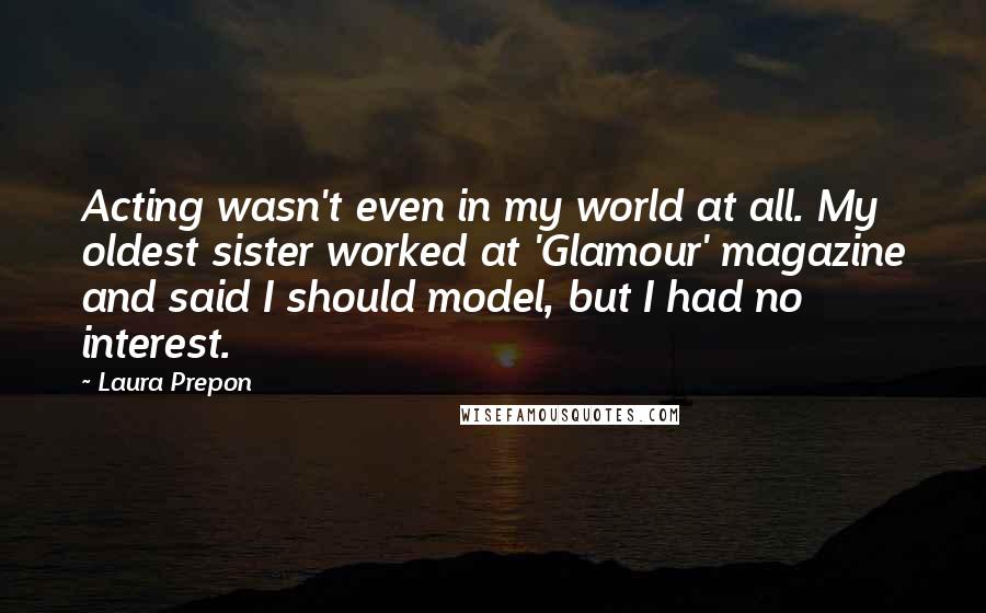 Laura Prepon Quotes: Acting wasn't even in my world at all. My oldest sister worked at 'Glamour' magazine and said I should model, but I had no interest.