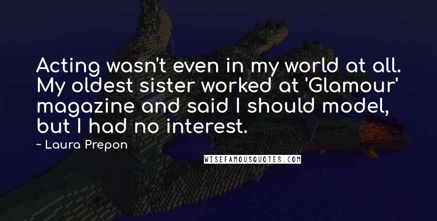 Laura Prepon Quotes: Acting wasn't even in my world at all. My oldest sister worked at 'Glamour' magazine and said I should model, but I had no interest.