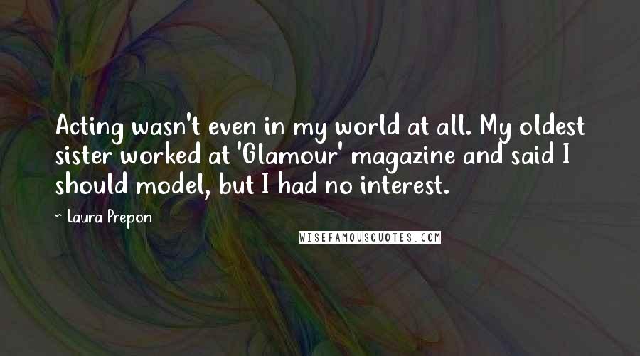 Laura Prepon Quotes: Acting wasn't even in my world at all. My oldest sister worked at 'Glamour' magazine and said I should model, but I had no interest.