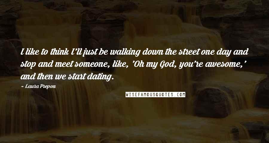 Laura Prepon Quotes: I like to think I'll just be walking down the street one day and stop and meet someone, like, 'Oh my God, you're awesome,' and then we start dating.