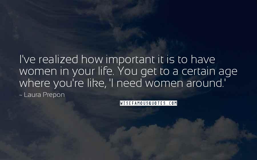 Laura Prepon Quotes: I've realized how important it is to have women in your life. You get to a certain age where you're like, 'I need women around.'