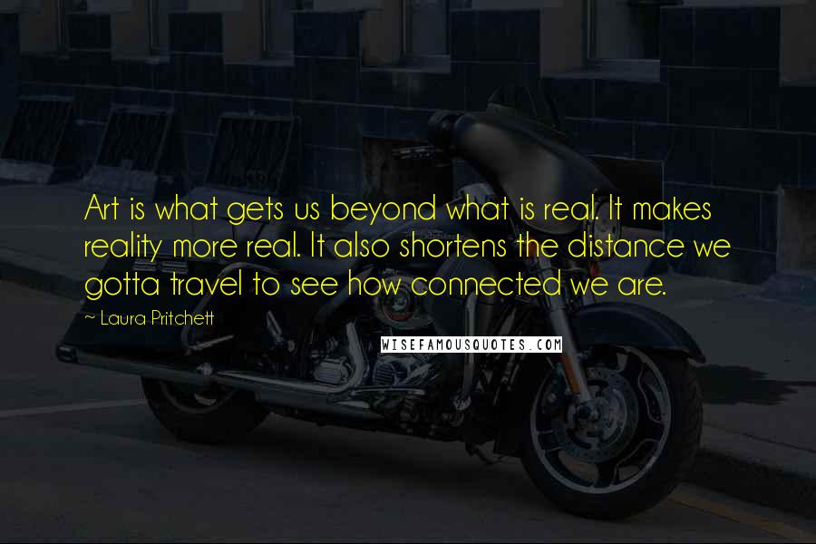 Laura Pritchett Quotes: Art is what gets us beyond what is real. It makes reality more real. It also shortens the distance we gotta travel to see how connected we are.