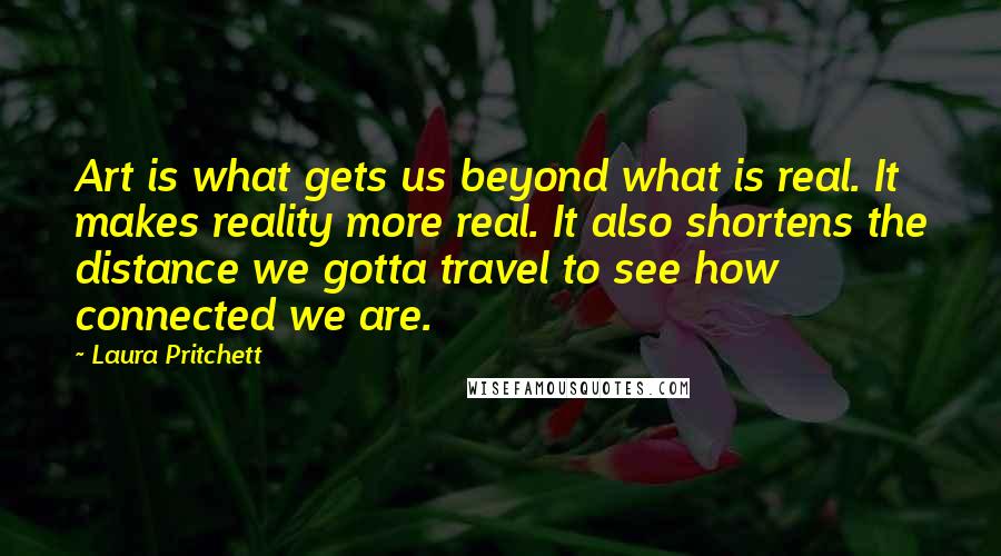 Laura Pritchett Quotes: Art is what gets us beyond what is real. It makes reality more real. It also shortens the distance we gotta travel to see how connected we are.