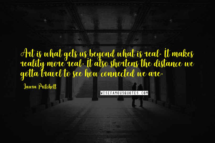 Laura Pritchett Quotes: Art is what gets us beyond what is real. It makes reality more real. It also shortens the distance we gotta travel to see how connected we are.