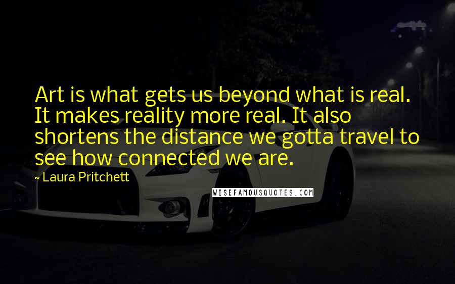 Laura Pritchett Quotes: Art is what gets us beyond what is real. It makes reality more real. It also shortens the distance we gotta travel to see how connected we are.