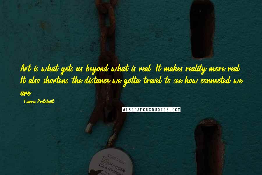 Laura Pritchett Quotes: Art is what gets us beyond what is real. It makes reality more real. It also shortens the distance we gotta travel to see how connected we are.