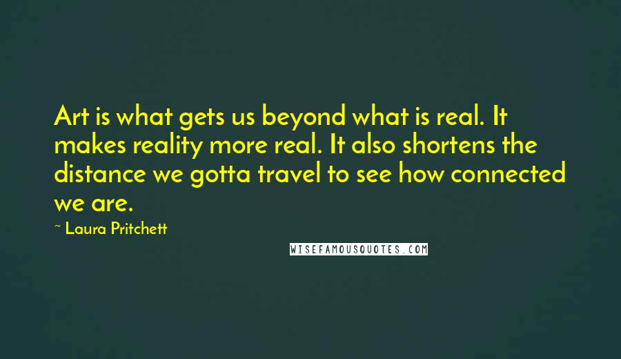 Laura Pritchett Quotes: Art is what gets us beyond what is real. It makes reality more real. It also shortens the distance we gotta travel to see how connected we are.