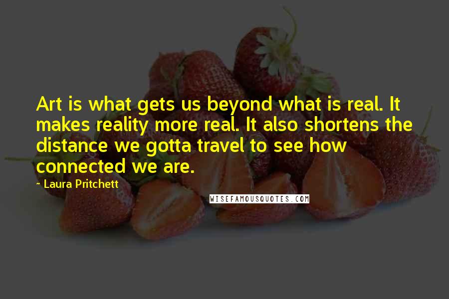 Laura Pritchett Quotes: Art is what gets us beyond what is real. It makes reality more real. It also shortens the distance we gotta travel to see how connected we are.