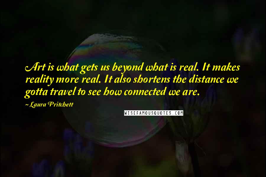 Laura Pritchett Quotes: Art is what gets us beyond what is real. It makes reality more real. It also shortens the distance we gotta travel to see how connected we are.