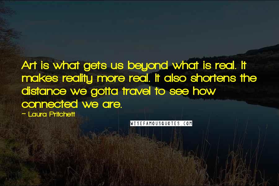 Laura Pritchett Quotes: Art is what gets us beyond what is real. It makes reality more real. It also shortens the distance we gotta travel to see how connected we are.