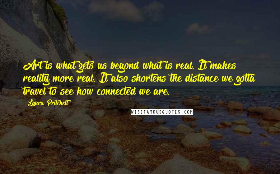 Laura Pritchett Quotes: Art is what gets us beyond what is real. It makes reality more real. It also shortens the distance we gotta travel to see how connected we are.