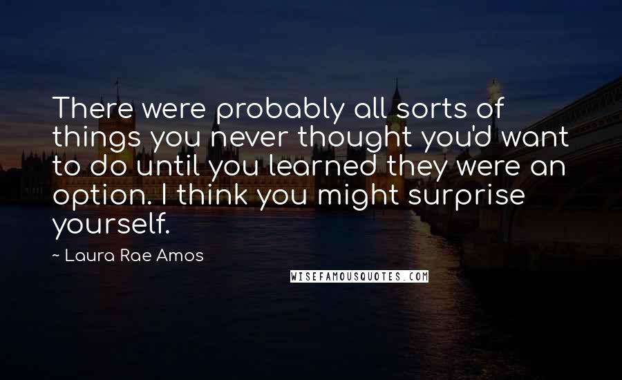 Laura Rae Amos Quotes: There were probably all sorts of things you never thought you'd want to do until you learned they were an option. I think you might surprise yourself.