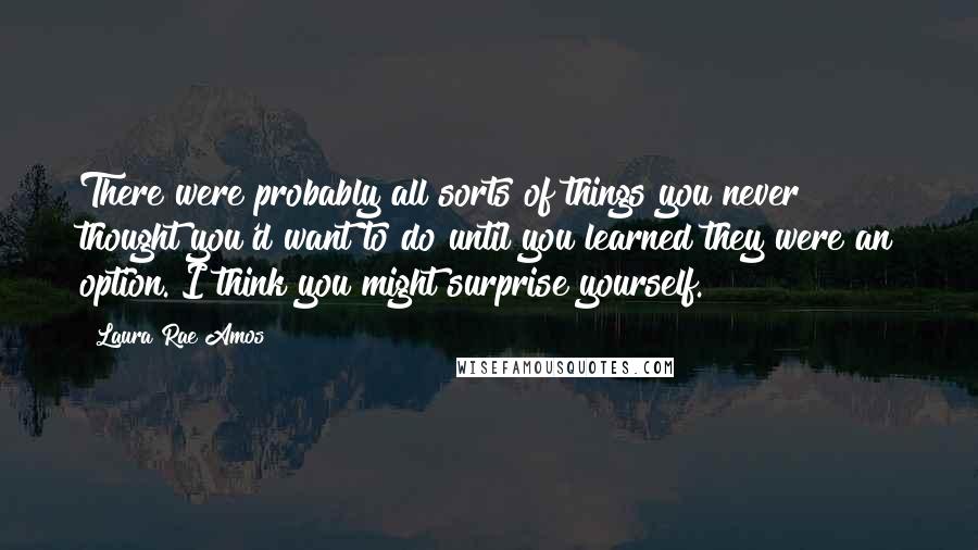 Laura Rae Amos Quotes: There were probably all sorts of things you never thought you'd want to do until you learned they were an option. I think you might surprise yourself.