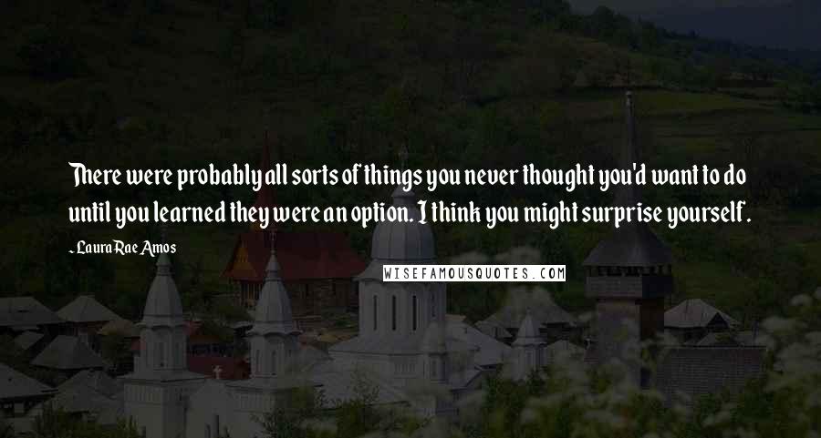 Laura Rae Amos Quotes: There were probably all sorts of things you never thought you'd want to do until you learned they were an option. I think you might surprise yourself.