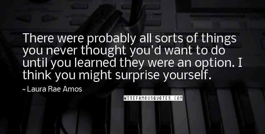 Laura Rae Amos Quotes: There were probably all sorts of things you never thought you'd want to do until you learned they were an option. I think you might surprise yourself.