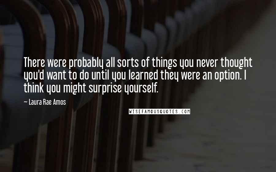 Laura Rae Amos Quotes: There were probably all sorts of things you never thought you'd want to do until you learned they were an option. I think you might surprise yourself.