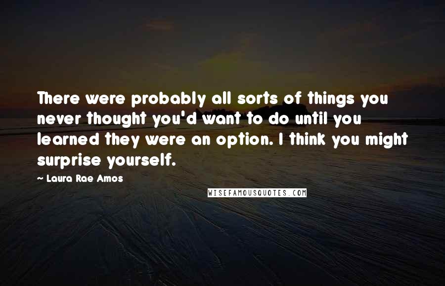 Laura Rae Amos Quotes: There were probably all sorts of things you never thought you'd want to do until you learned they were an option. I think you might surprise yourself.