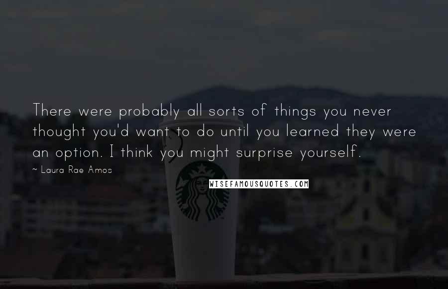 Laura Rae Amos Quotes: There were probably all sorts of things you never thought you'd want to do until you learned they were an option. I think you might surprise yourself.