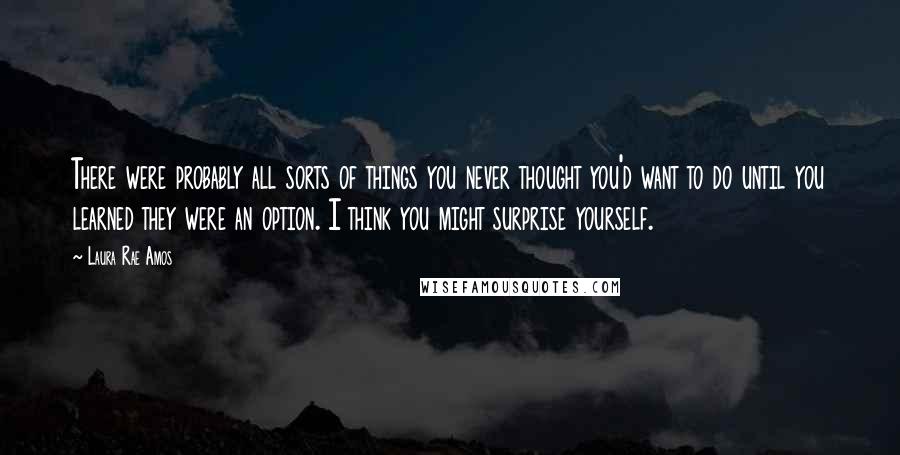 Laura Rae Amos Quotes: There were probably all sorts of things you never thought you'd want to do until you learned they were an option. I think you might surprise yourself.