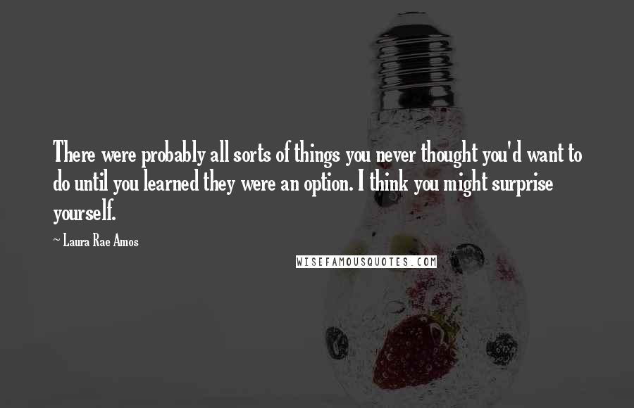 Laura Rae Amos Quotes: There were probably all sorts of things you never thought you'd want to do until you learned they were an option. I think you might surprise yourself.