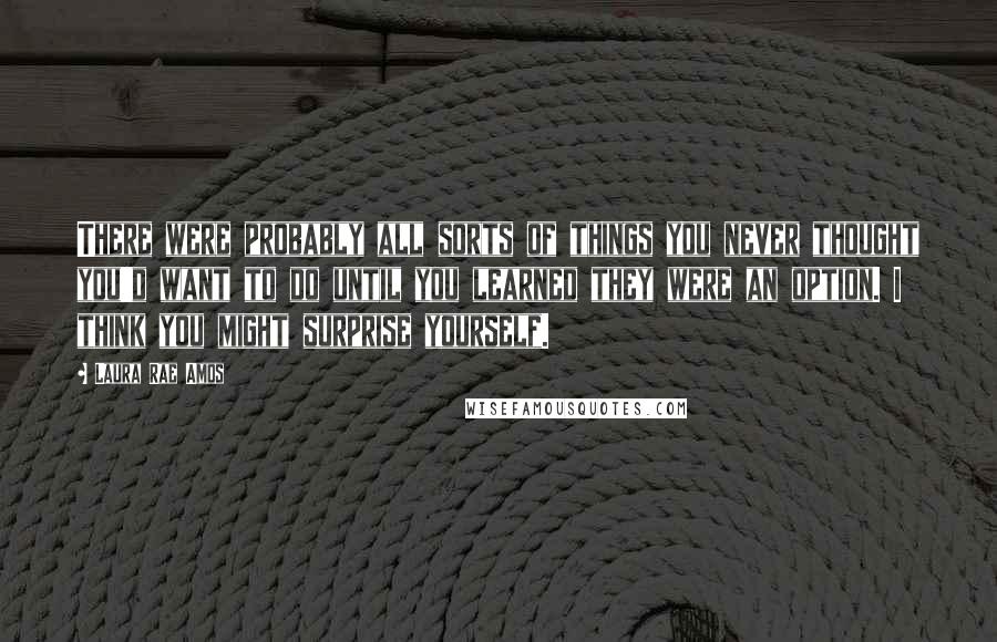 Laura Rae Amos Quotes: There were probably all sorts of things you never thought you'd want to do until you learned they were an option. I think you might surprise yourself.
