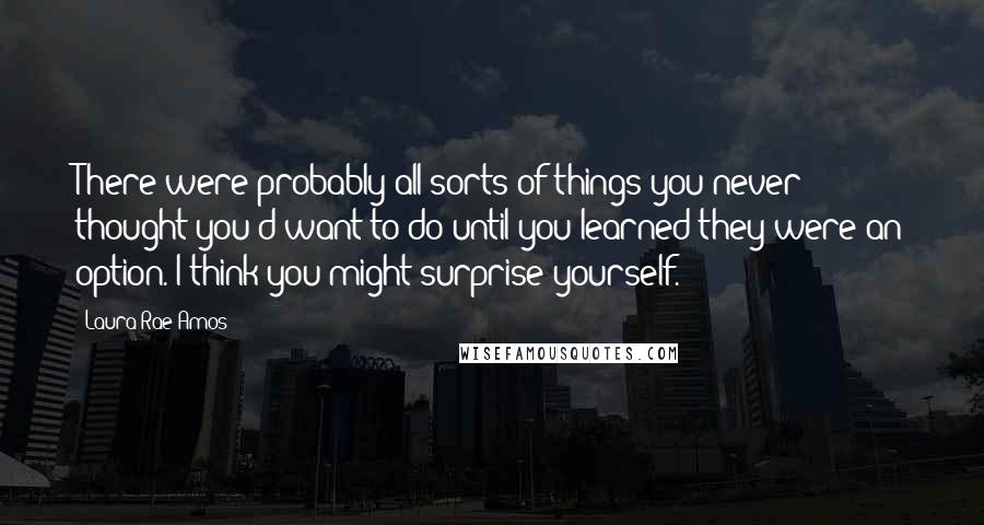 Laura Rae Amos Quotes: There were probably all sorts of things you never thought you'd want to do until you learned they were an option. I think you might surprise yourself.