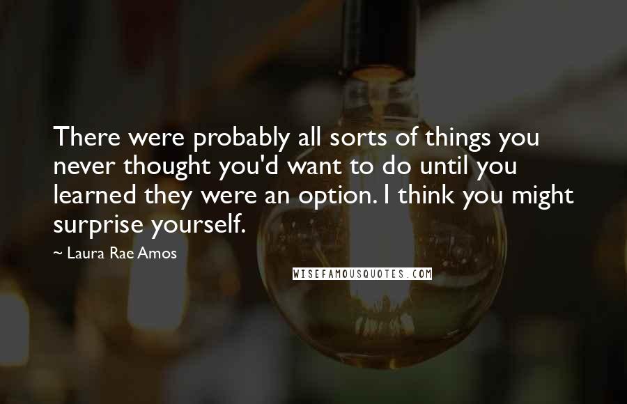 Laura Rae Amos Quotes: There were probably all sorts of things you never thought you'd want to do until you learned they were an option. I think you might surprise yourself.