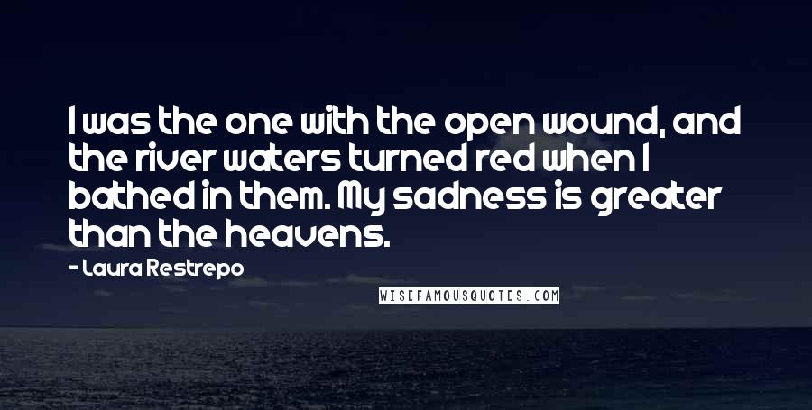 Laura Restrepo Quotes: I was the one with the open wound, and the river waters turned red when I bathed in them. My sadness is greater than the heavens.