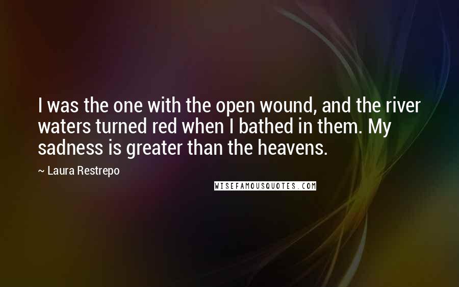 Laura Restrepo Quotes: I was the one with the open wound, and the river waters turned red when I bathed in them. My sadness is greater than the heavens.