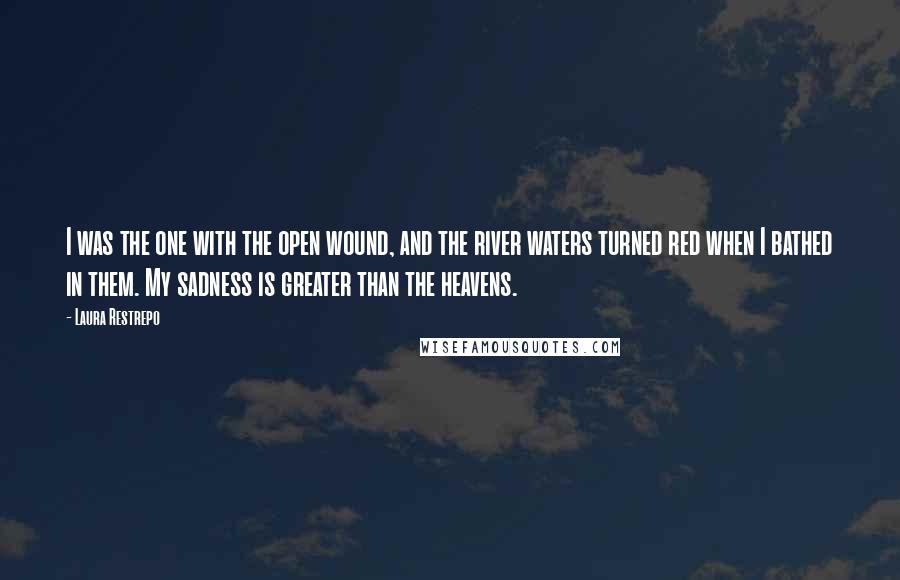 Laura Restrepo Quotes: I was the one with the open wound, and the river waters turned red when I bathed in them. My sadness is greater than the heavens.
