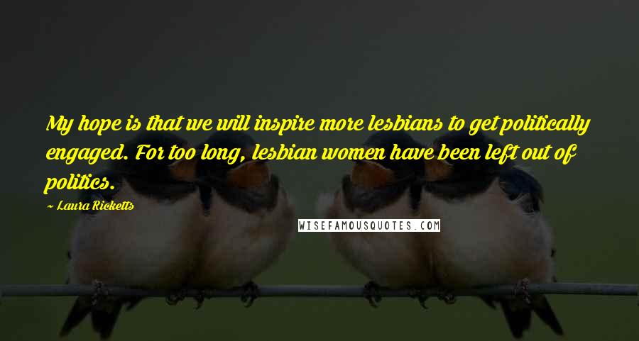 Laura Ricketts Quotes: My hope is that we will inspire more lesbians to get politically engaged. For too long, lesbian women have been left out of politics.