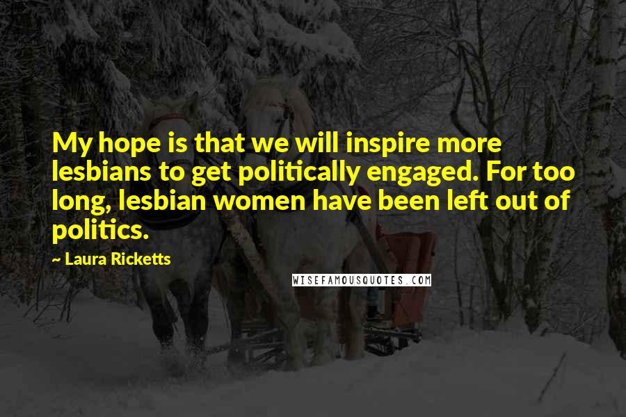 Laura Ricketts Quotes: My hope is that we will inspire more lesbians to get politically engaged. For too long, lesbian women have been left out of politics.