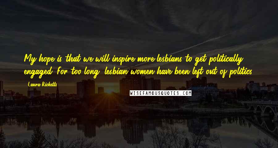Laura Ricketts Quotes: My hope is that we will inspire more lesbians to get politically engaged. For too long, lesbian women have been left out of politics.