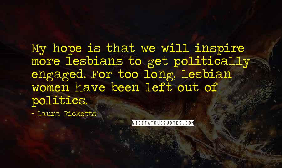 Laura Ricketts Quotes: My hope is that we will inspire more lesbians to get politically engaged. For too long, lesbian women have been left out of politics.