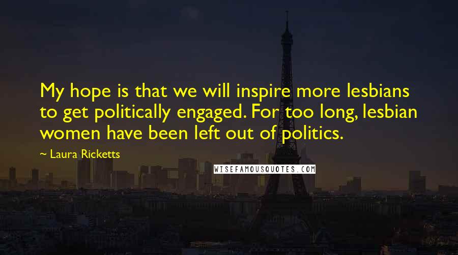 Laura Ricketts Quotes: My hope is that we will inspire more lesbians to get politically engaged. For too long, lesbian women have been left out of politics.