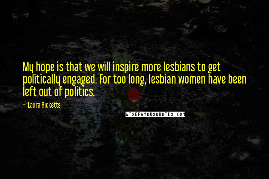 Laura Ricketts Quotes: My hope is that we will inspire more lesbians to get politically engaged. For too long, lesbian women have been left out of politics.