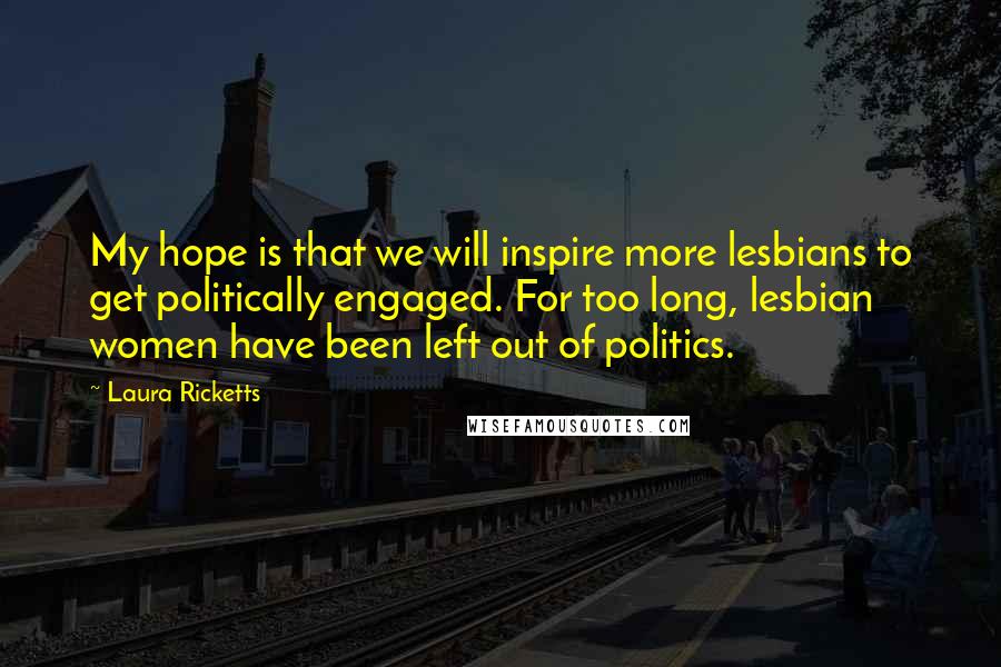 Laura Ricketts Quotes: My hope is that we will inspire more lesbians to get politically engaged. For too long, lesbian women have been left out of politics.