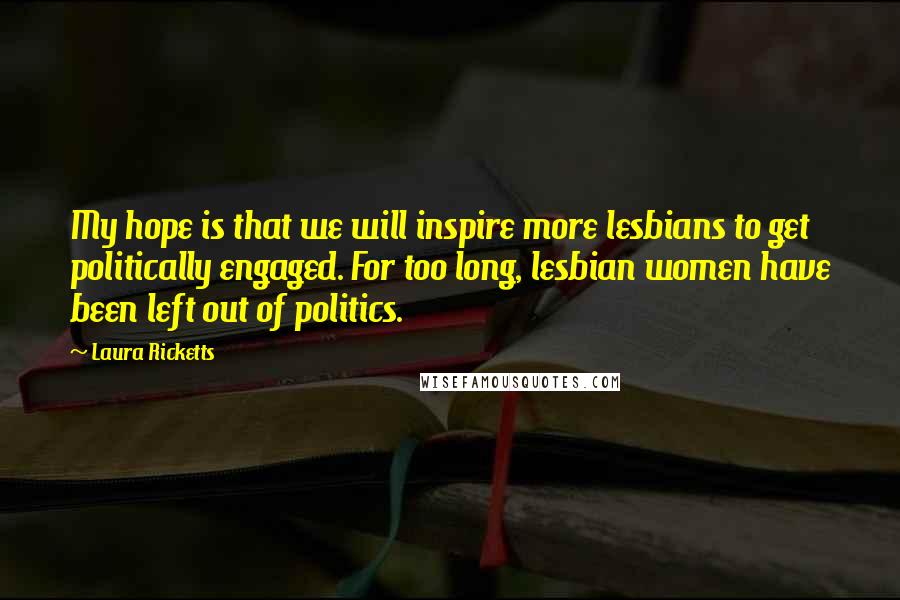 Laura Ricketts Quotes: My hope is that we will inspire more lesbians to get politically engaged. For too long, lesbian women have been left out of politics.